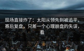 现场直接炸了：太阳从领先到被追平，赛后复盘，只差一个心理崩盘的失误，看