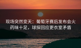 现场突然变天：葡萄牙赛后发布会火药味十足，球探回应更衣室矛盾