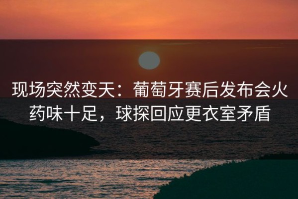 现场突然变天：葡萄牙赛后发布会火药味十足，球探回应更衣室矛盾