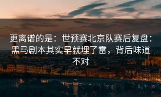更离谱的是：世预赛北京队赛后复盘：黑马剧本其实早就埋了雷，背后味道不对