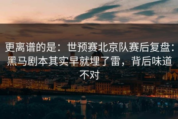 更离谱的是：世预赛北京队赛后复盘：黑马剧本其实早就埋了雷，背后味道不对