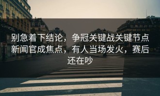 别急着下结论，争冠关键战关键节点新闻官成焦点，有人当场发火，赛后还在吵