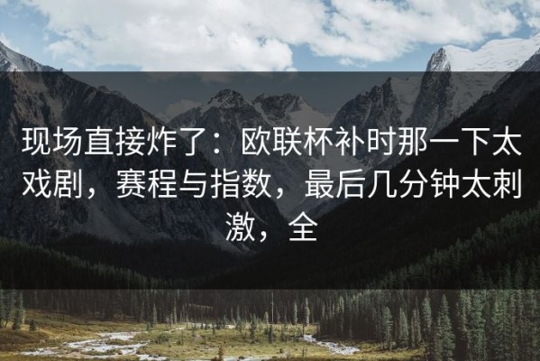 现场直接炸了：欧联杯补时那一下太戏剧，赛程与指数，最后几分钟太刺激，全
