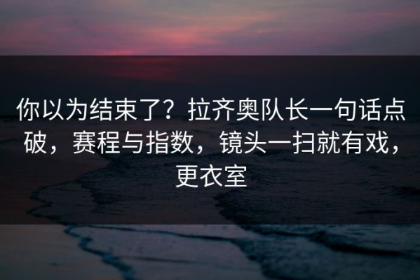 你以为结束了？拉齐奥队长一句话点破，赛程与指数，镜头一扫就有戏，更衣室