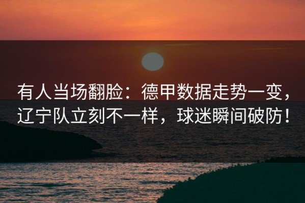 有人当场翻脸：德甲数据走势一变，辽宁队立刻不一样，球迷瞬间破防！