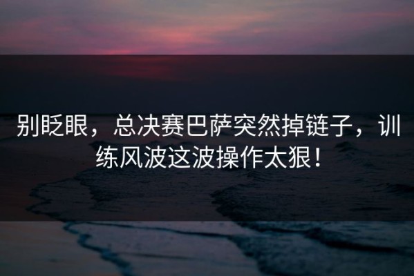 别眨眼，总决赛巴萨突然掉链子，训练风波这波操作太狠！