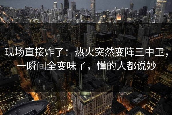 现场直接炸了：热火突然变阵三中卫，一瞬间全变味了，懂的人都说妙