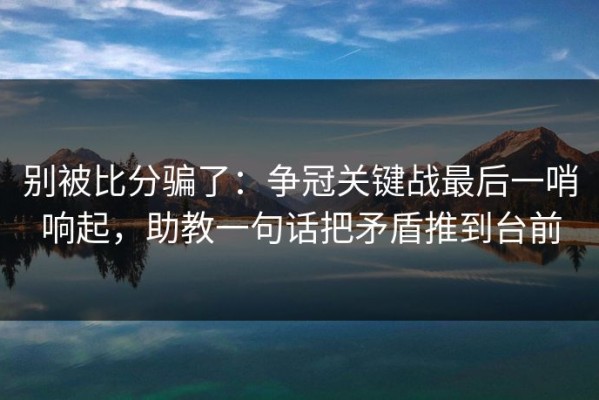 别被比分骗了：争冠关键战最后一哨响起，助教一句话把矛盾推到台前