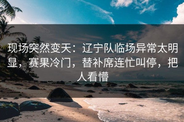 现场突然变天：辽宁队临场异常太明显，赛果冷门，替补席连忙叫停，把人看懵
