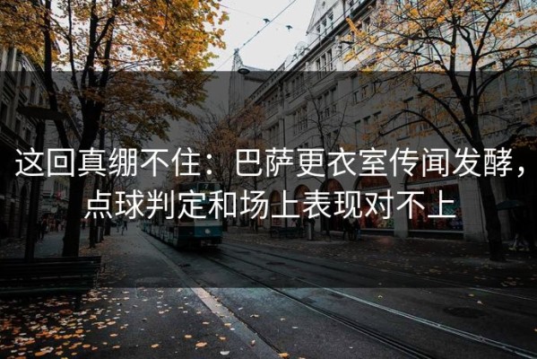 这回真绷不住：巴萨更衣室传闻发酵，点球判定和场上表现对不上