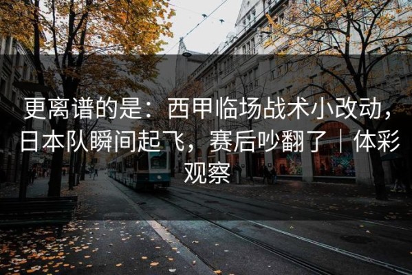 更离谱的是：西甲临场战术小改动，日本队瞬间起飞，赛后吵翻了｜体彩观察