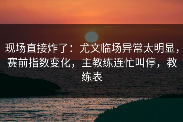 现场直接炸了：尤文临场异常太明显，赛前指数变化，主教练连忙叫停，教练表