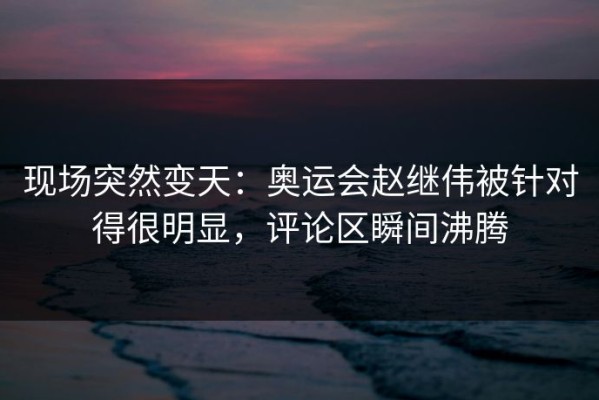现场突然变天：奥运会赵继伟被针对得很明显，评论区瞬间沸腾
