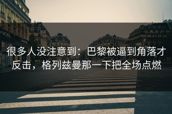 很多人没注意到：巴黎被逼到角落才反击，格列兹曼那一下把全场点燃