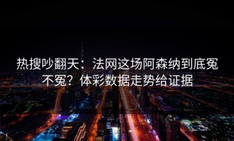 热搜吵翻天：法网这场阿森纳到底冤不冤？体彩数据走势给证据