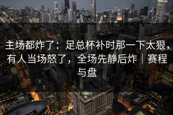 主场都炸了：足总杯补时那一下太狠，有人当场怒了，全场先静后炸｜赛程与盘
