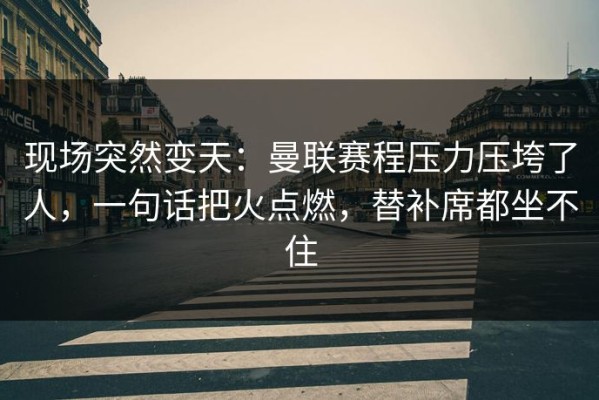 现场突然变天：曼联赛程压力压垮了人，一句话把火点燃，替补席都坐不住