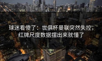 球迷看傻了：世俱杯曼联突然失控，红牌尺度数据摆出来就懂了