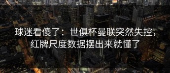球迷看傻了：世俱杯曼联突然失控，红牌尺度数据摆出来就懂了