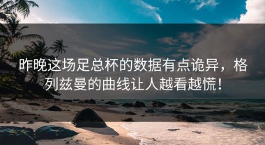 昨晚这场足总杯的数据有点诡异，格列兹曼的曲线让人越看越慌！