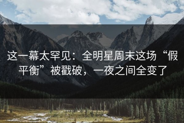 这一幕太罕见：全明星周末这场“假平衡”被戳破，一夜之间全变了
