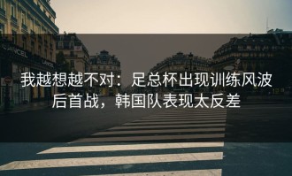 我越想越不对：足总杯出现训练风波后首战，韩国队表现太反差