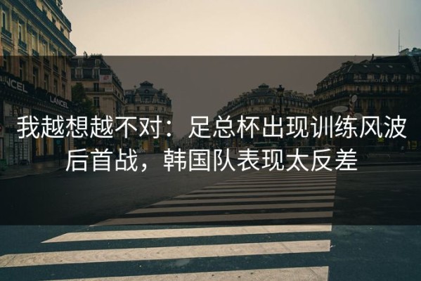 我越想越不对：足总杯出现训练风波后首战，韩国队表现太反差