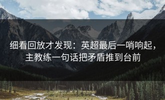 细看回放才发现：英超最后一哨响起，主教练一句话把矛盾推到台前