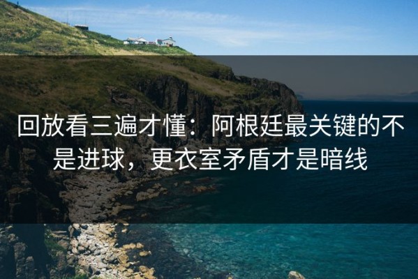 回放看三遍才懂：阿根廷最关键的不是进球，更衣室矛盾才是暗线