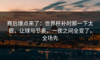 赛后爆点来了：世界杯补时那一下太狠，让球与节奏，一夜之间全变了，全场先