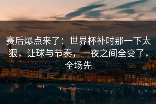 赛后爆点来了：世界杯补时那一下太狠，让球与节奏，一夜之间全变了，全场先