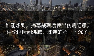 谁能想到，揭幕战现场传出伤病隐患，评论区瞬间沸腾，球迷的心一下沉了