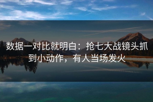 数据一对比就明白：抢七大战镜头抓到小动作，有人当场发火