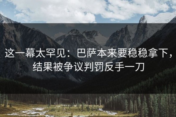 这一幕太罕见：巴萨本来要稳稳拿下，结果被争议判罚反手一刀