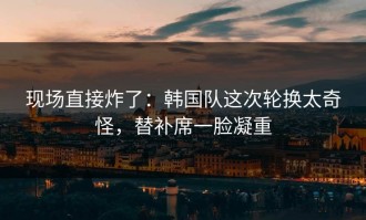 现场直接炸了：韩国队这次轮换太奇怪，替补席一脸凝重
