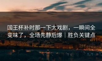 国王杯补时那一下太戏剧，一瞬间全变味了，全场先静后爆｜胜负关键点