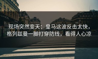 现场突然变天：皇马这波反击太快，格列兹曼一脚打穿防线，看得人心凉