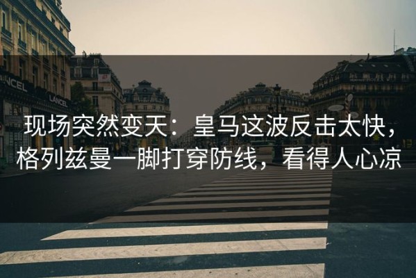 现场突然变天：皇马这波反击太快，格列兹曼一脚打穿防线，看得人心凉