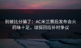 别被比分骗了：AC米兰赛后发布会火药味十足，球探回应补时争议