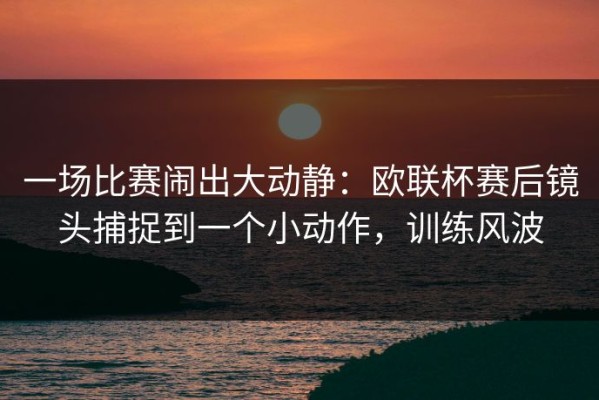 一场比赛闹出大动静：欧联杯赛后镜头捕捉到一个小动作，训练风波