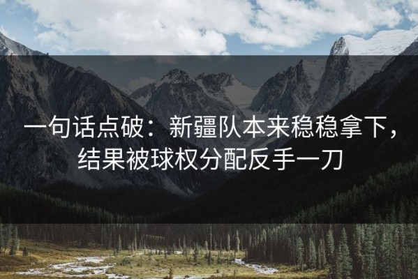 一句话点破：新疆队本来稳稳拿下，结果被球权分配反手一刀