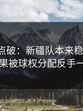 一句话点破：新疆队本来稳稳拿下，结果被球权分配反手一刀