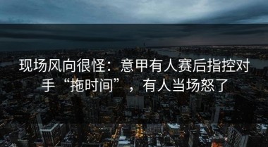 现场风向很怪：意甲有人赛后指控对手“拖时间”，有人当场怒了