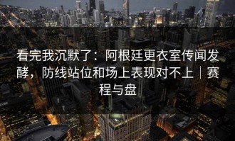 看完我沉默了：阿根廷更衣室传闻发酵，防线站位和场上表现对不上｜赛程与盘