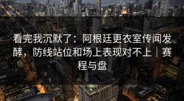 看完我沉默了：阿根廷更衣室传闻发酵，防线站位和场上表现对不上｜赛程与盘