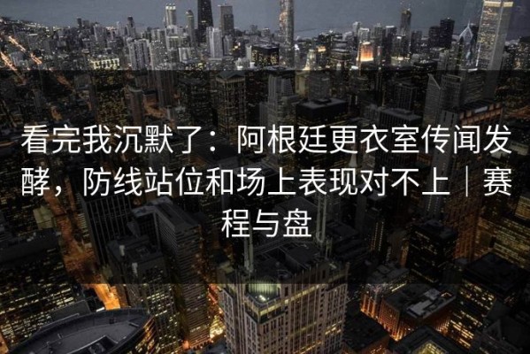 看完我沉默了：阿根廷更衣室传闻发酵，防线站位和场上表现对不上｜赛程与盘