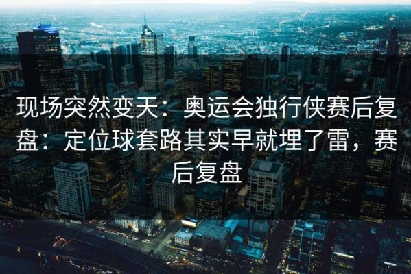 现场突然变天：奥运会独行侠赛后复盘：定位球套路其实早就埋了雷，赛后复盘