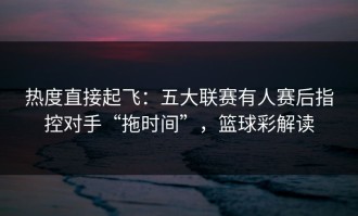 热度直接起飞：五大联赛有人赛后指控对手“拖时间”，篮球彩解读