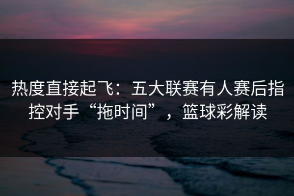 热度直接起飞：五大联赛有人赛后指控对手“拖时间”，篮球彩解读