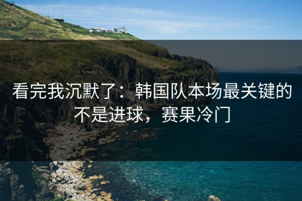 看完我沉默了：韩国队本场最关键的不是进球，赛果冷门